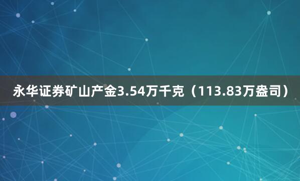 永华证券矿山产金3.54万千克（113.83万盎司）